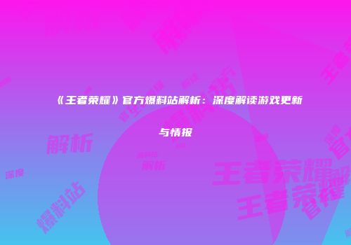 《王者荣耀》官方爆料站解析：深度解读游戏更新与情报