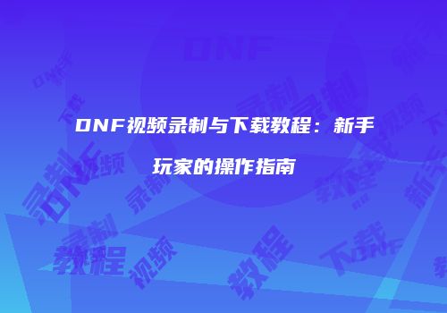 DNF视频录制与下载教程：新手玩家的操作指南