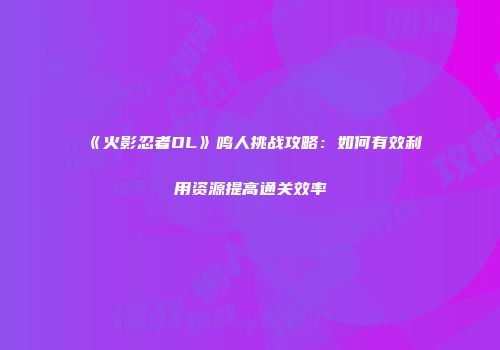 《火影忍者OL》鸣人挑战攻略：如何有效利用资源提高通关效率
