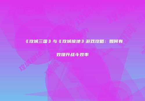《攻城三国》与《攻城掠地》游戏攻略：如何有效提升战斗效率