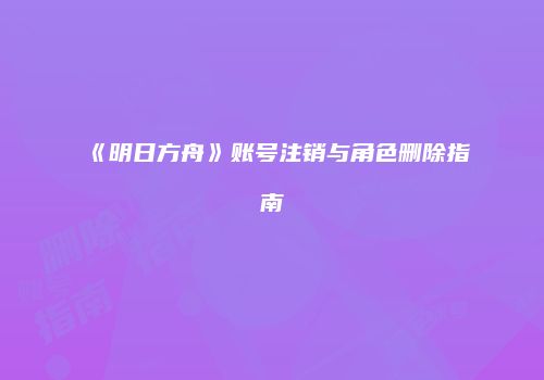 《明日方舟》账号注销与角色删除指南