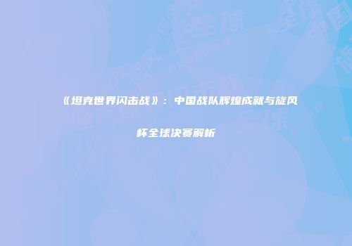 《坦克世界闪击战》：中国战队辉煌成就与旋风杯全球决赛解析