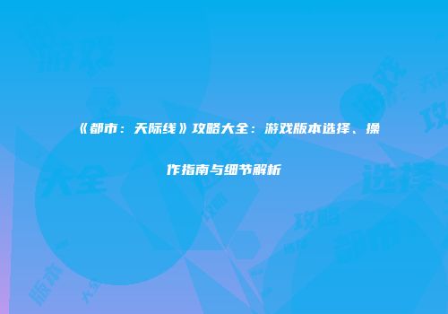《都市：天际线》攻略大全：游戏版本选择、操作指南与细节解析