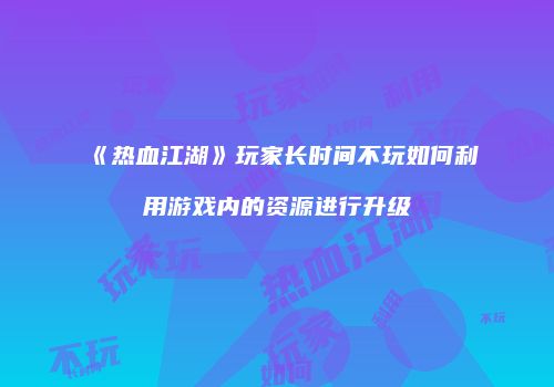 《热血江湖》玩家长时间不玩如何利用游戏内的资源进行升级