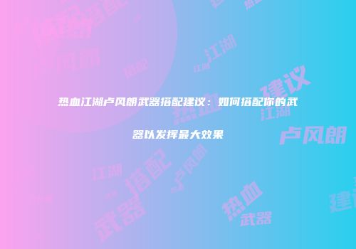 热血江湖卢风朗武器搭配建议：如何搭配你的武器以发挥最大效果