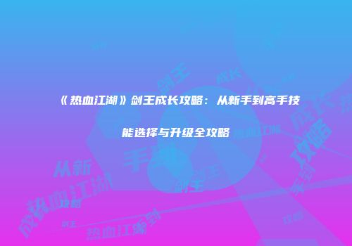 《热血江湖》剑王成长攻略：从新手到高手技能选择与升级全攻略