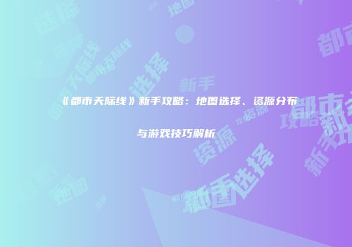 《都市天际线》新手攻略：地图选择、资源分布与游戏技巧解析