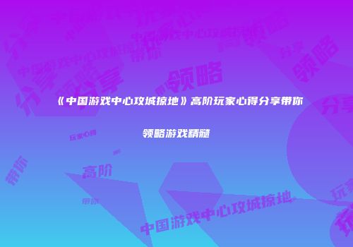 《中国游戏中心攻城掠地》高阶玩家心得分享带你领略游戏精髓