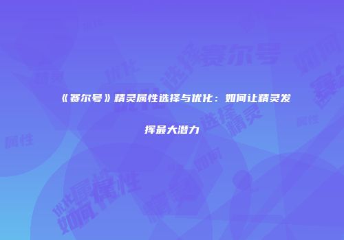 《赛尔号》精灵属性选择与优化：如何让精灵发挥最大潜力