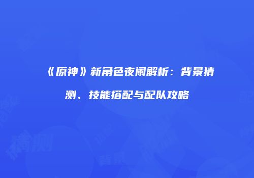 《原神》新角色夜阑解析：背景猜测、技能搭配与配队攻略
