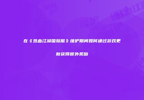 在《热血江湖国际服》维护期间如何通过游戏更新获得额外奖励