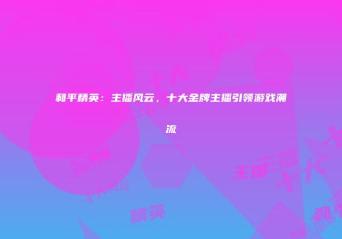 和平精英：主播风云，十大金牌主播引领游戏潮流