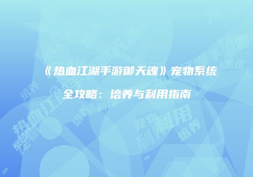 《热血江湖手游御天魂》宠物系统全攻略：培养与利用指南