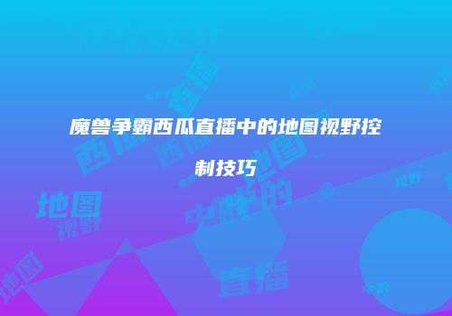 魔兽争霸西瓜直播中的地图视野控制技巧