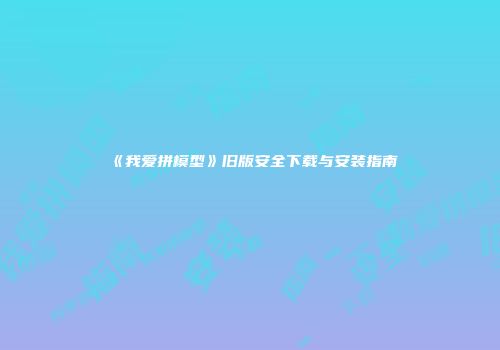 《我爱拼模型》旧版安全下载与安装指南