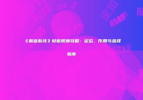 《碧蓝航线》轻航舰娘攻略：定位、作用与选择指南
