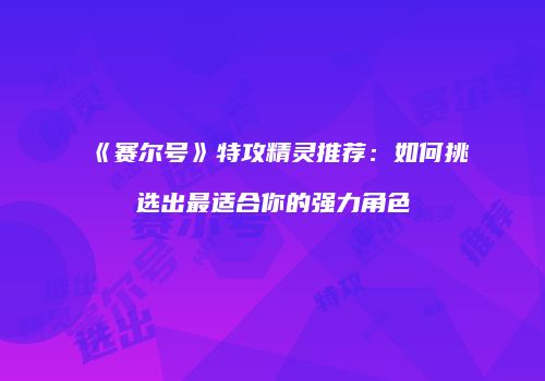 《赛尔号》特攻精灵推荐：如何挑选出最适合你的强力角色