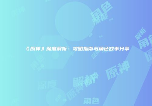 《原神》深度解析：攻略指南与角色故事分享