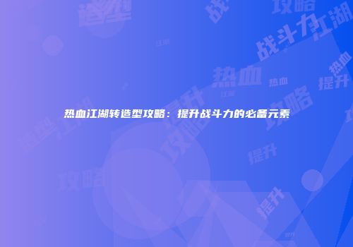 热血江湖转造型攻略：提升战斗力的必备元素