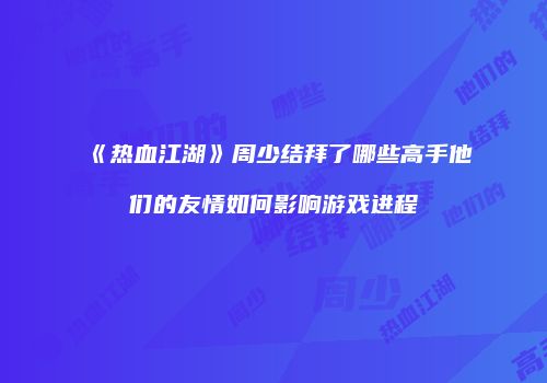 《热血江湖》周少结拜了哪些高手他们的友情如何影响游戏进程