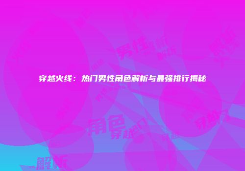 穿越火线：热门男性角色解析与最强排行揭秘