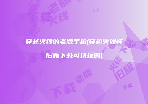 穿越火线的老版手枪(穿越火线怀旧版下载可以玩的)