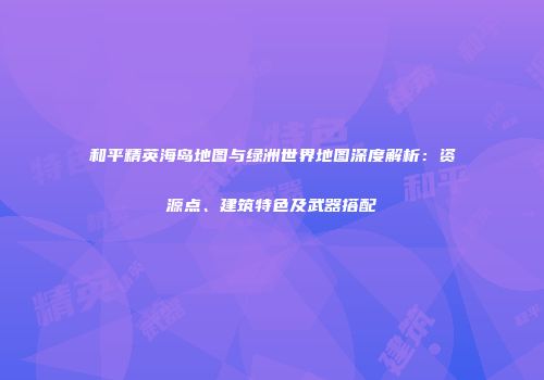 和平精英海岛地图与绿洲世界地图深度解析：资源点、建筑特色及武器搭配