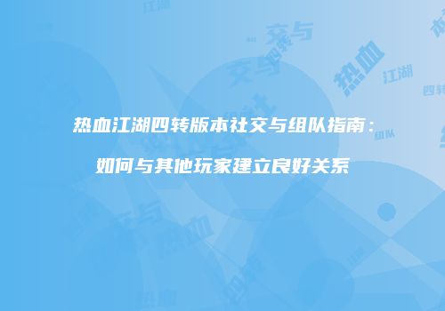 热血江湖四转版本社交与组队指南：如何与其他玩家建立良好关系