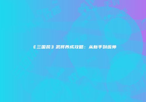 《三国帮》武将养成攻略：从新手到统帅