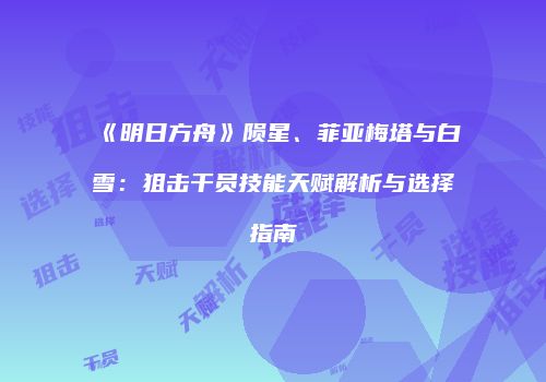 《明日方舟》陨星、菲亚梅塔与白雪：狙击干员技能天赋解析与选择指南