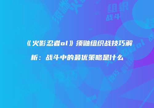 《火影忍者ol》须鼬组织战技巧解析：战斗中的最优策略是什么
