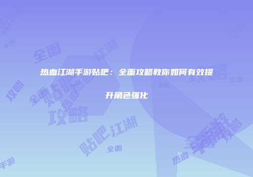 热血江湖手游贴吧：全面攻略教你如何有效提升角色强化