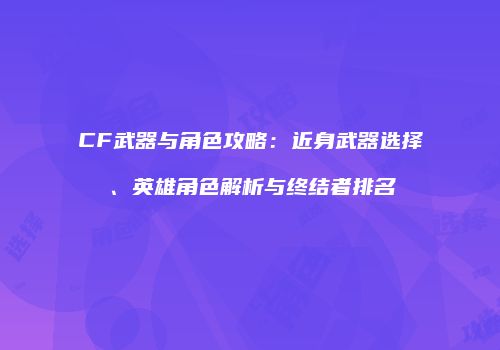 CF武器与角色攻略：近身武器选择、英雄角色解析与终结者排名