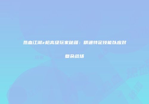 热血江湖z枪高级玩家秘籍：精通特定技能以应对复杂战场