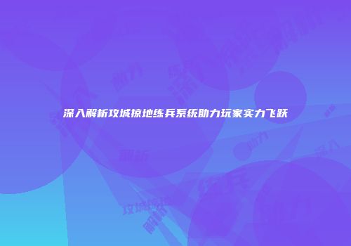 深入解析攻城掠地练兵系统助力玩家实力飞跃