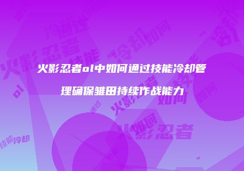 火影忍者ol中如何通过技能冷却管理确保雏田持续作战能力
