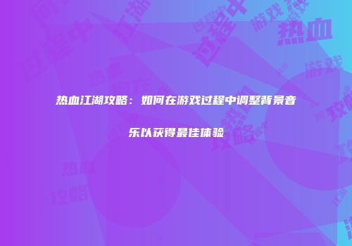 热血江湖攻略：如何在游戏过程中调整背景音乐以获得最佳体验