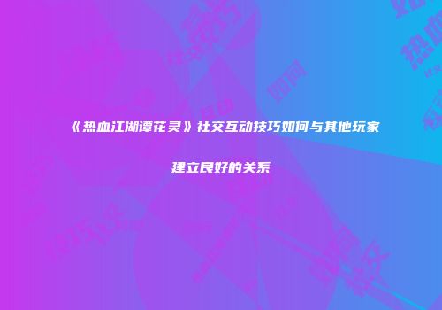 《热血江湖谭花灵》社交互动技巧如何与其他玩家建立良好的关系