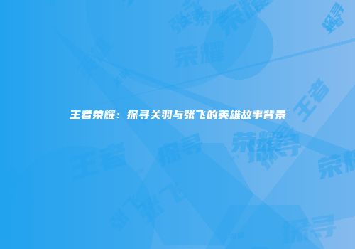 王者荣耀：探寻关羽与张飞的英雄故事背景