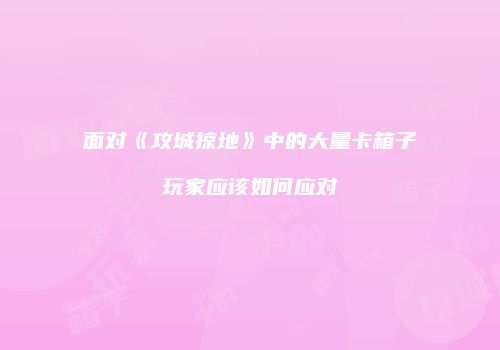 面对《攻城掠地》中的大量卡箱子玩家应该如何应对