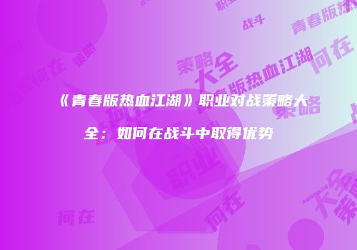 《青春版热血江湖》职业对战策略大全：如何在战斗中取得优势