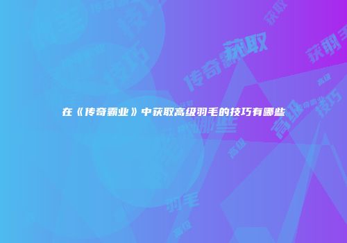 在《传奇霸业》中获取高级羽毛的技巧有哪些