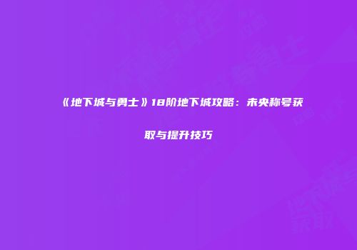 《地下城与勇士》18阶地下城攻略：未央称号获取与提升技巧