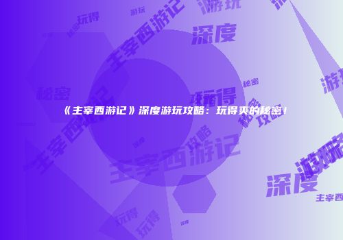 《主宰西游记》深度游玩攻略：玩得爽的秘密！