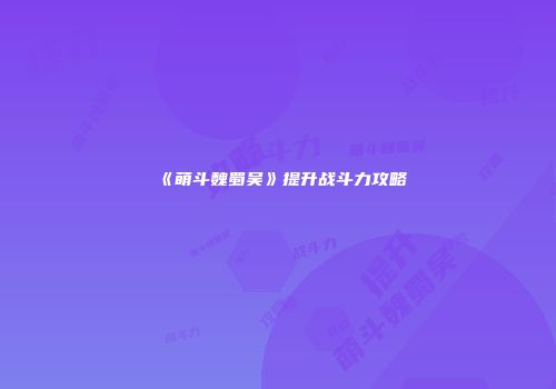 《萌斗魏蜀吴》提升战斗力攻略