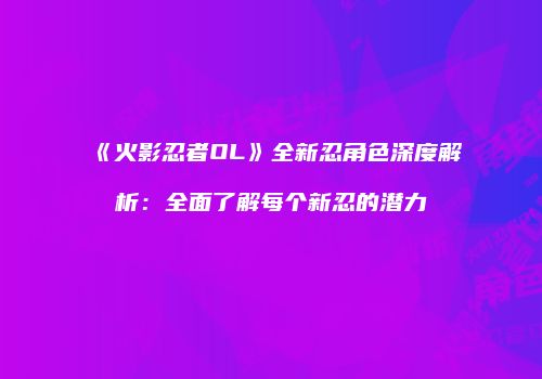 《火影忍者OL》全新忍角色深度解析：全面了解每个新忍的潜力