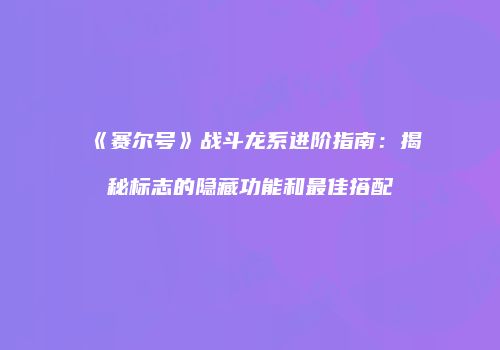 《赛尔号》战斗龙系进阶指南：揭秘标志的隐藏功能和最佳搭配