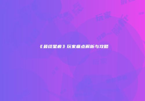 《最终星痕》玩家痛点解析与攻略