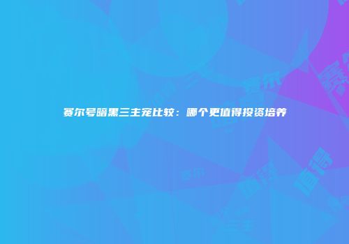 赛尔号暗黑三主宠比较：哪个更值得投资培养