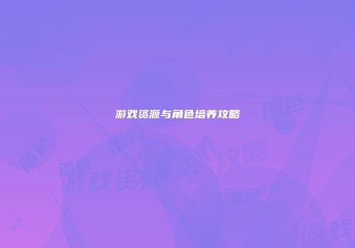 游戏资源与角色培养攻略